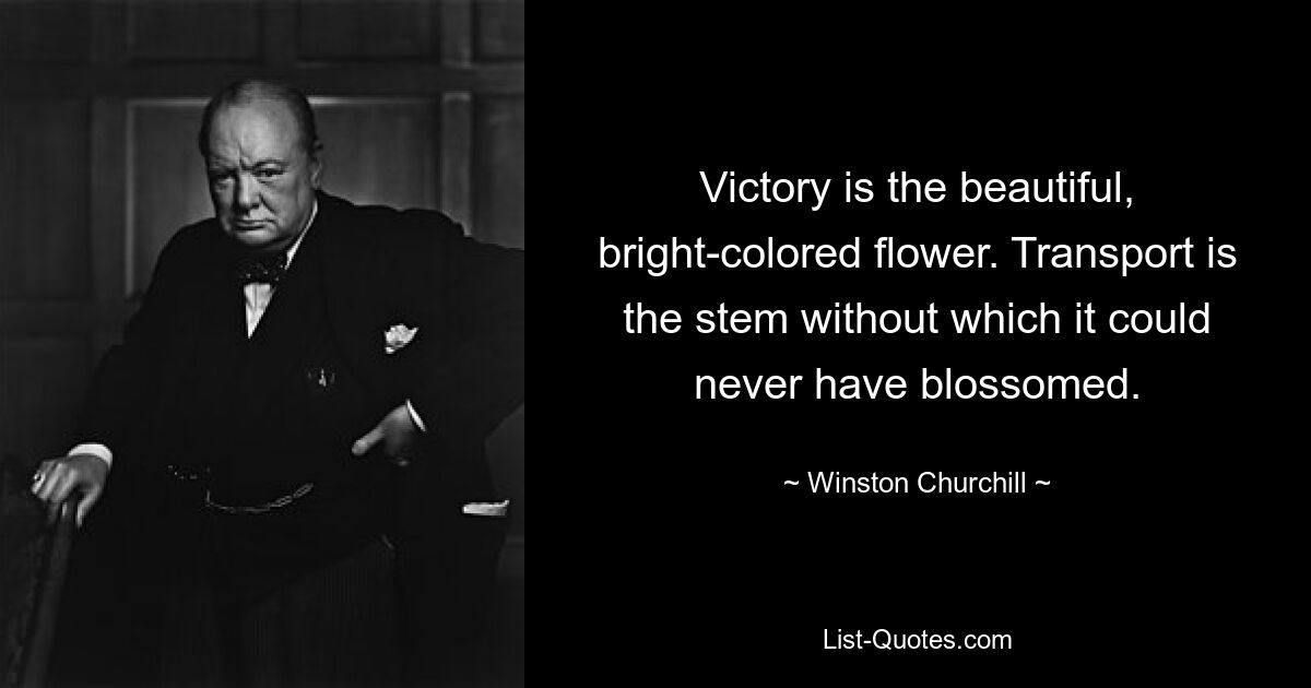 Victory is the beautiful, bright-colored flower. Transport is the stem without which it could never have blossomed. — © Winston Churchill