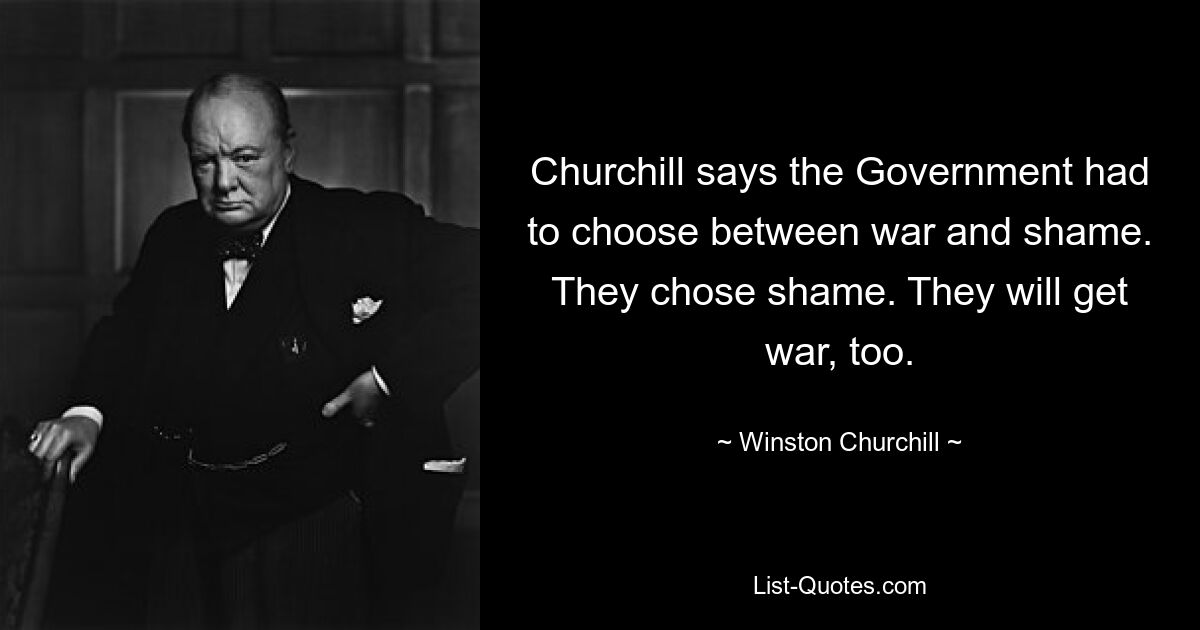 Churchill says the Government had to choose between war and shame. They chose shame. They will get war, too. — © Winston Churchill