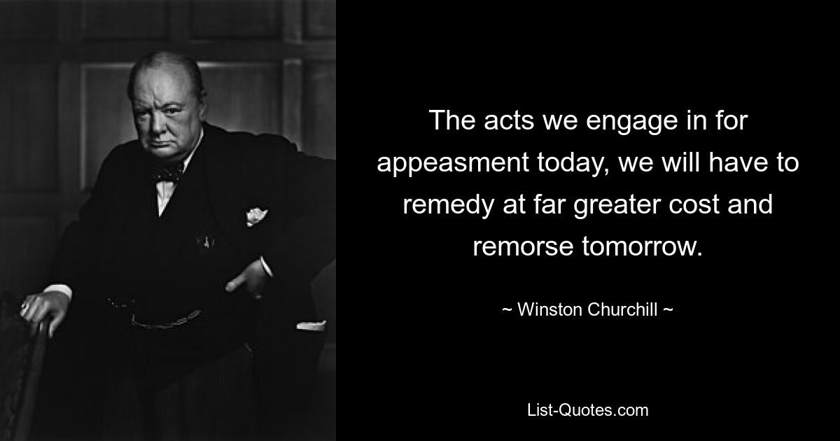 The acts we engage in for appeasment today, we will have to remedy at far greater cost and remorse tomorrow. — © Winston Churchill