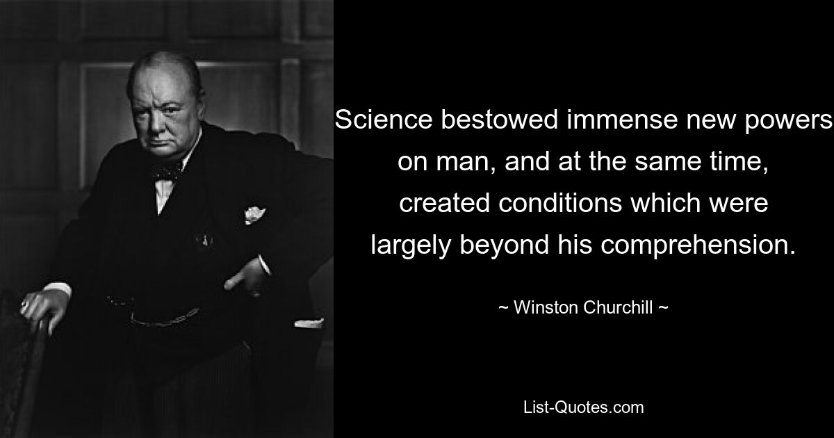 Science bestowed immense new powers on man, and at the same time, created conditions which were largely beyond his comprehension. — © Winston Churchill