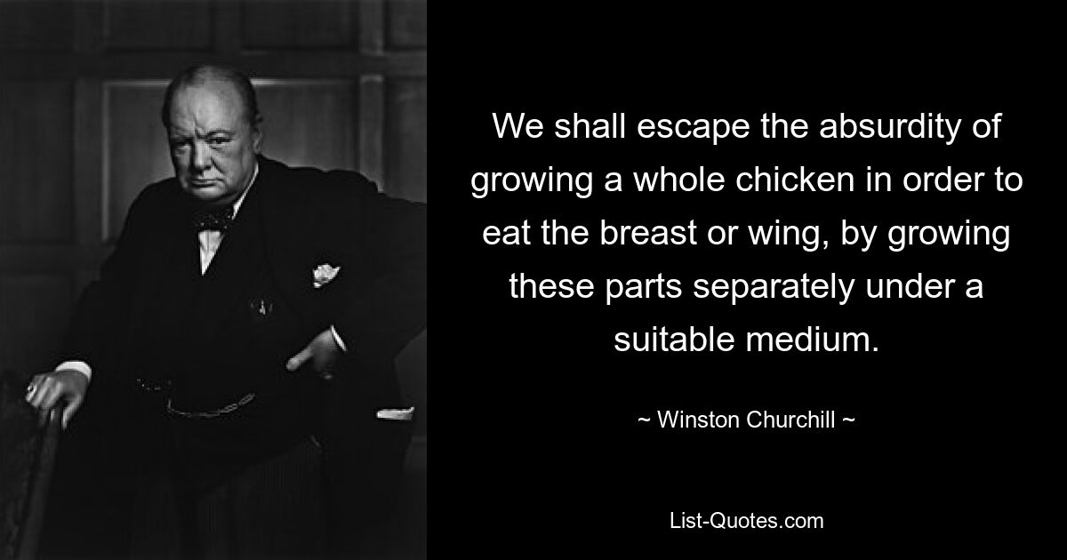 We shall escape the absurdity of growing a whole chicken in order to eat the breast or wing, by growing these parts separately under a suitable medium. — © Winston Churchill