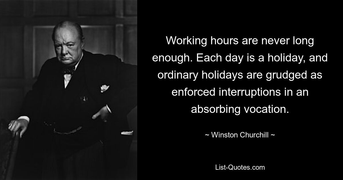 Working hours are never long enough. Each day is a holiday, and ordinary holidays are grudged as enforced interruptions in an absorbing vocation. — © Winston Churchill