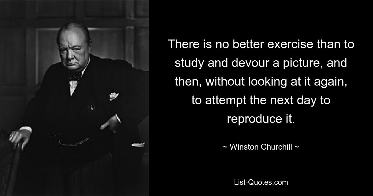 There is no better exercise than to study and devour a picture, and then, without looking at it again, to attempt the next day to reproduce it. — © Winston Churchill