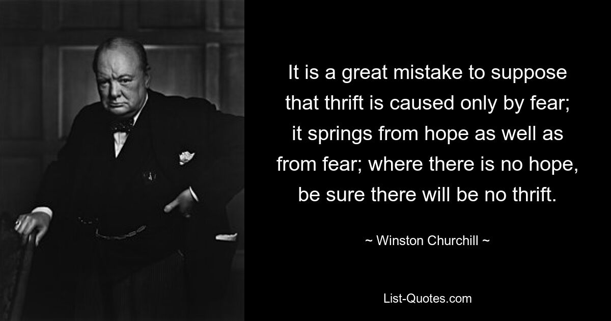 It is a great mistake to suppose that thrift is caused only by fear; it springs from hope as well as from fear; where there is no hope, be sure there will be no thrift. — © Winston Churchill