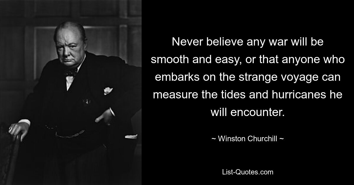 Never believe any war will be smooth and easy, or that anyone who embarks on the strange voyage can measure the tides and hurricanes he will encounter. — © Winston Churchill