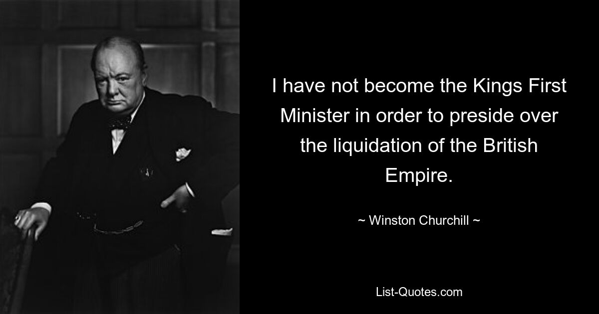 I have not become the Kings First Minister in order to preside over the liquidation of the British Empire. — © Winston Churchill