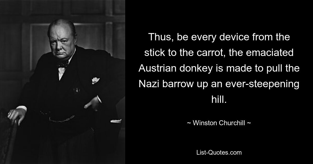 Thus, be every device from the stick to the carrot, the emaciated Austrian donkey is made to pull the Nazi barrow up an ever-steepening hill. — © Winston Churchill