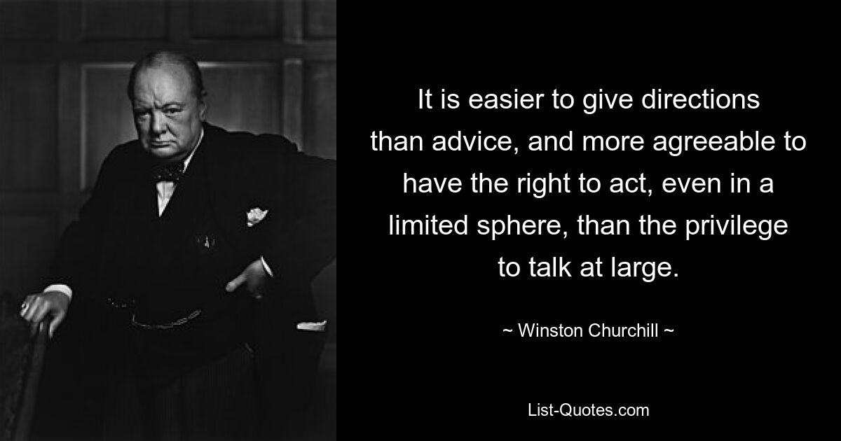 It is easier to give directions than advice, and more agreeable to have the right to act, even in a limited sphere, than the privilege to talk at large. — © Winston Churchill