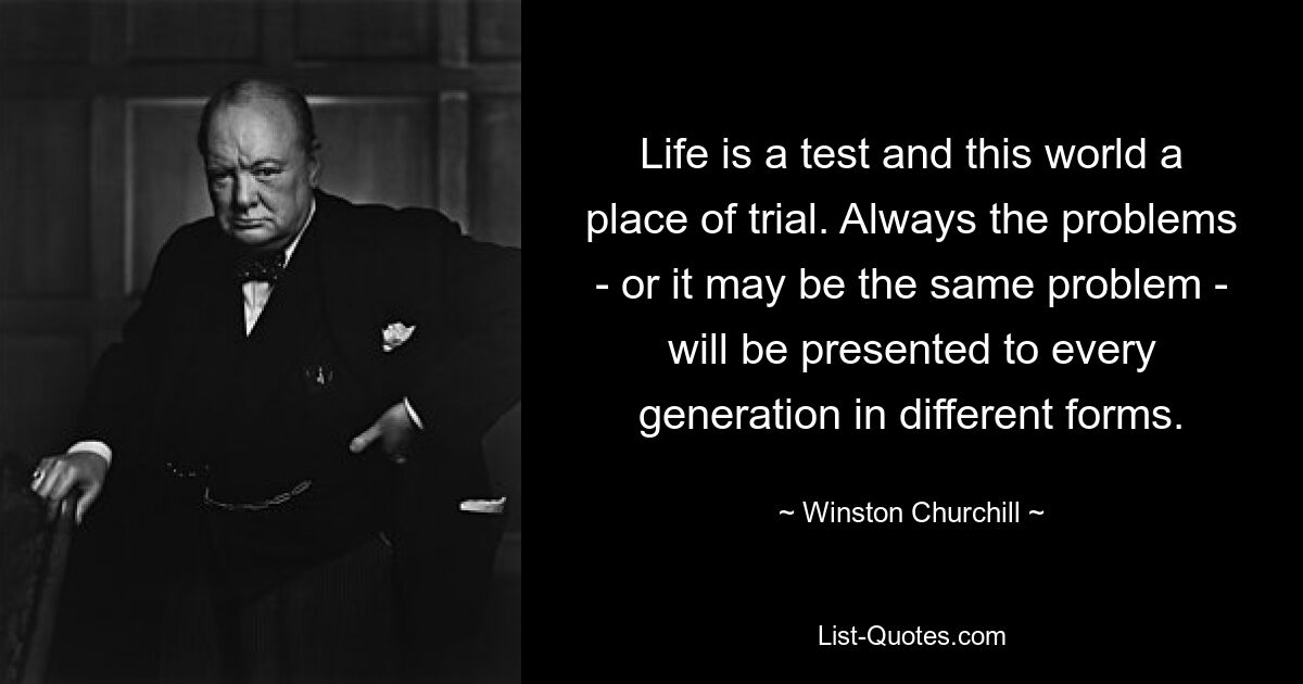 Life is a test and this world a place of trial. Always the problems - or it may be the same problem - will be presented to every generation in different forms. — © Winston Churchill