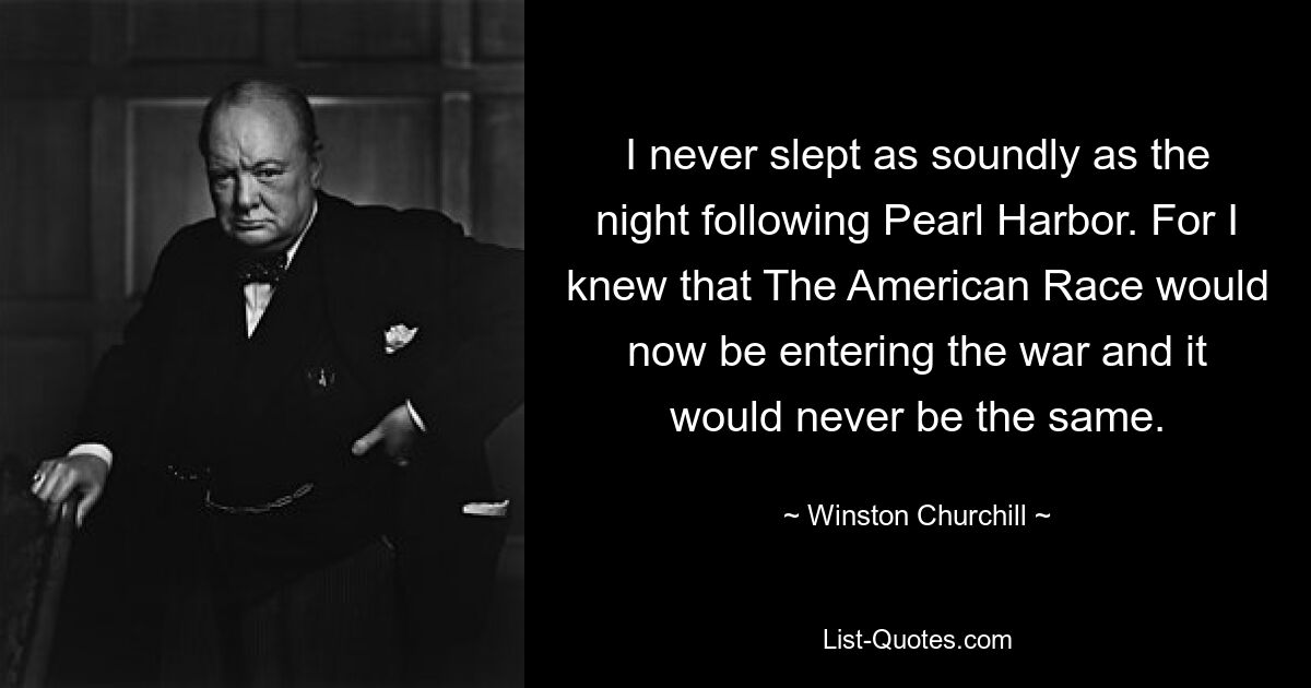 I never slept as soundly as the night following Pearl Harbor. For I knew that The American Race would now be entering the war and it would never be the same. — © Winston Churchill