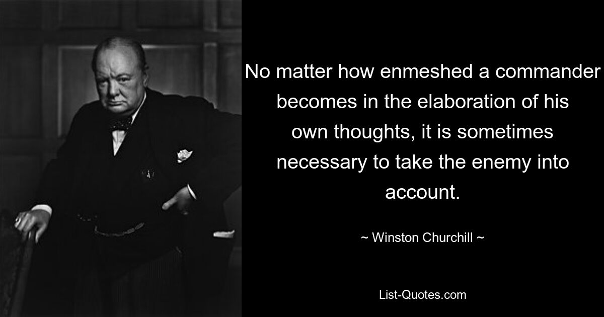 No matter how enmeshed a commander becomes in the elaboration of his own thoughts, it is sometimes necessary to take the enemy into account. — © Winston Churchill