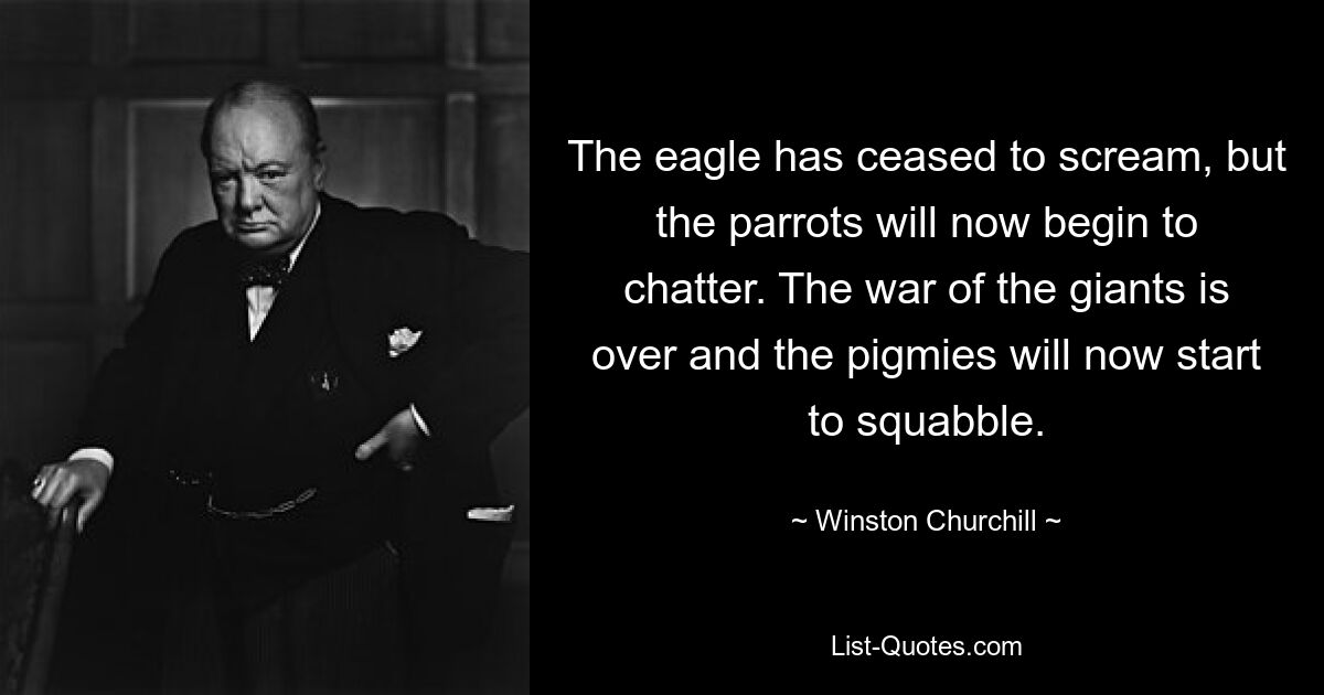 The eagle has ceased to scream, but the parrots will now begin to chatter. The war of the giants is over and the pigmies will now start to squabble. — © Winston Churchill