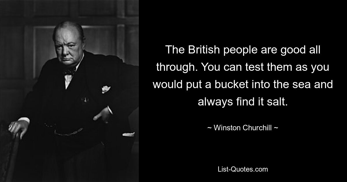 The British people are good all through. You can test them as you would put a bucket into the sea and always find it salt. — © Winston Churchill