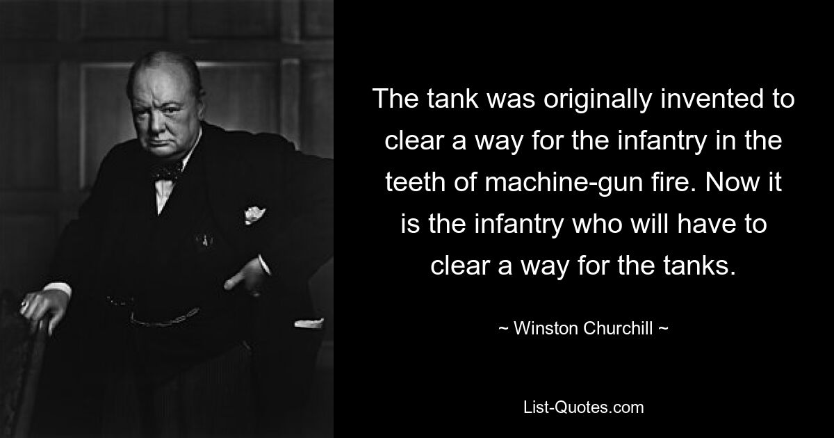 The tank was originally invented to clear a way for the infantry in the teeth of machine-gun fire. Now it is the infantry who will have to clear a way for the tanks. — © Winston Churchill