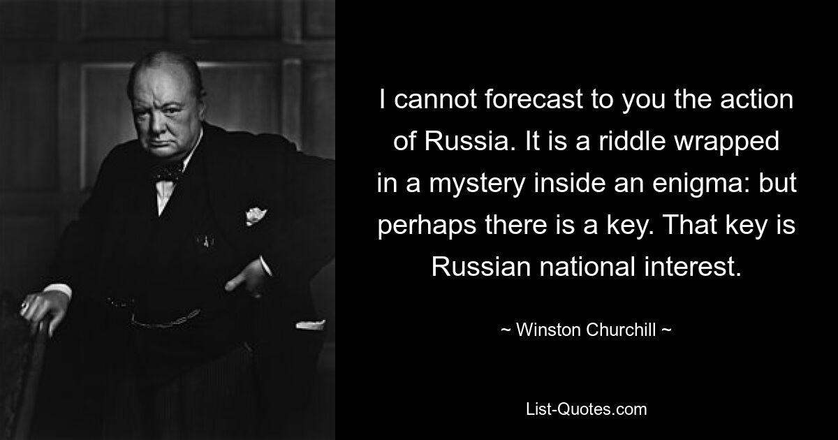 I cannot forecast to you the action of Russia. It is a riddle wrapped in a mystery inside an enigma: but perhaps there is a key. That key is Russian national interest. — © Winston Churchill