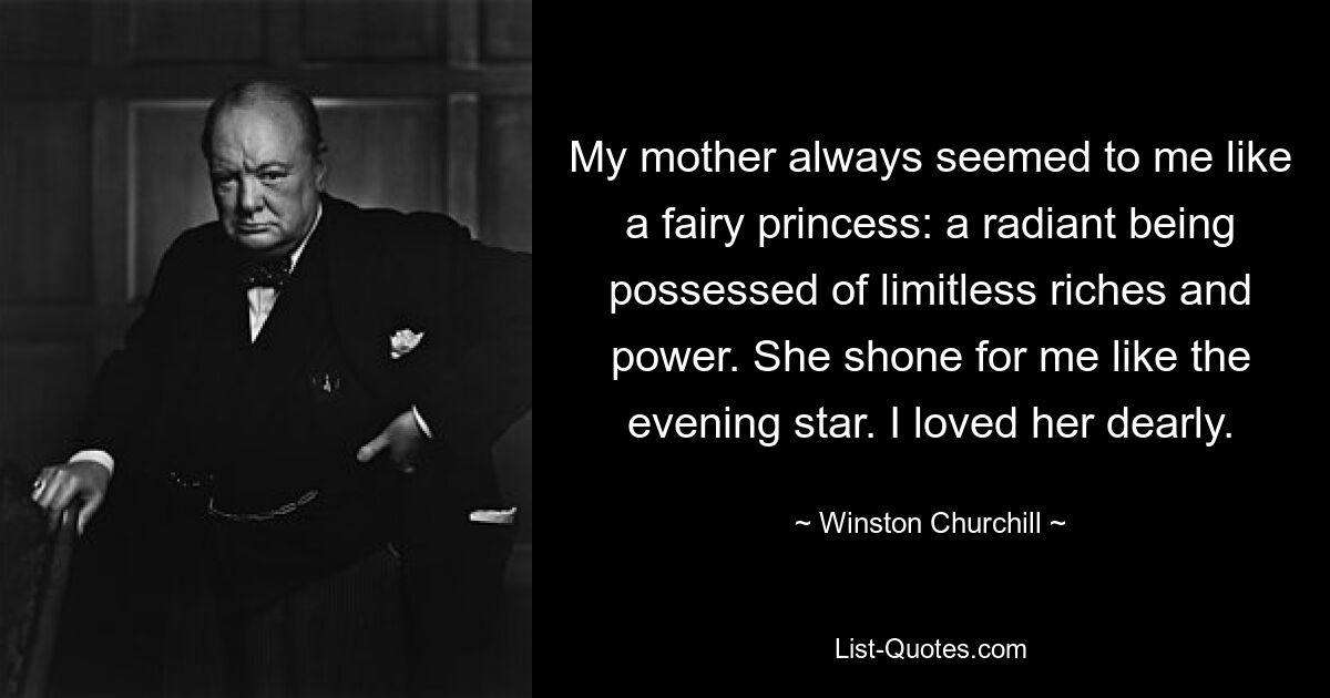 My mother always seemed to me like a fairy princess: a radiant being possessed of limitless riches and power. She shone for me like the evening star. I loved her dearly. — © Winston Churchill