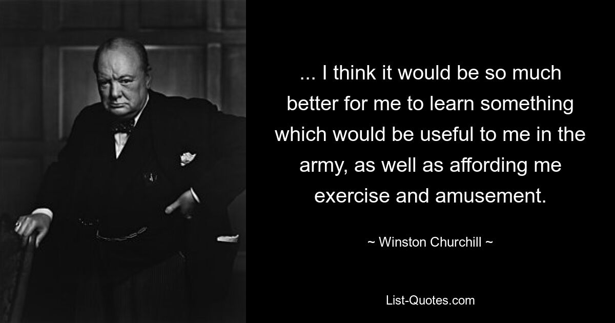 ... I think it would be so much better for me to learn something which would be useful to me in the army, as well as affording me exercise and amusement. — © Winston Churchill