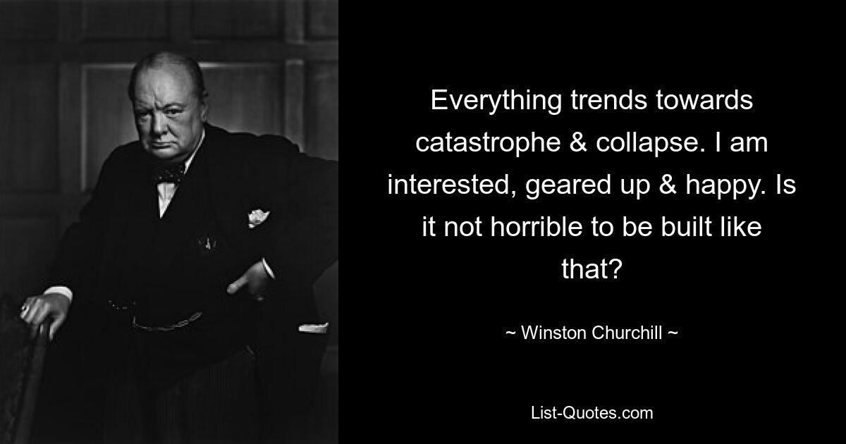 Everything trends towards catastrophe & collapse. I am interested, geared up & happy. Is it not horrible to be built like that? — © Winston Churchill