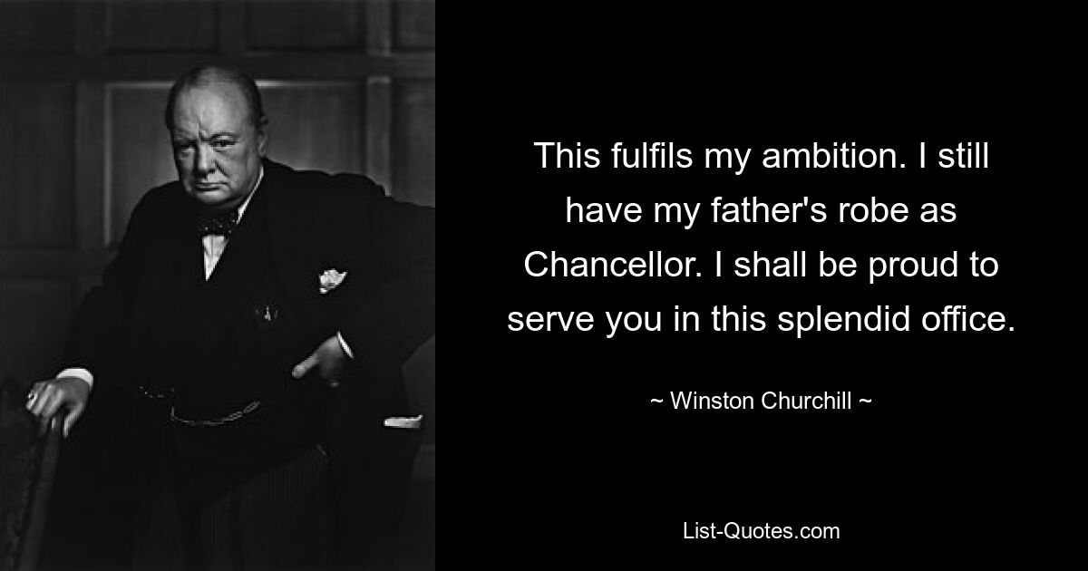 This fulfils my ambition. I still have my father's robe as Chancellor. I shall be proud to serve you in this splendid office. — © Winston Churchill