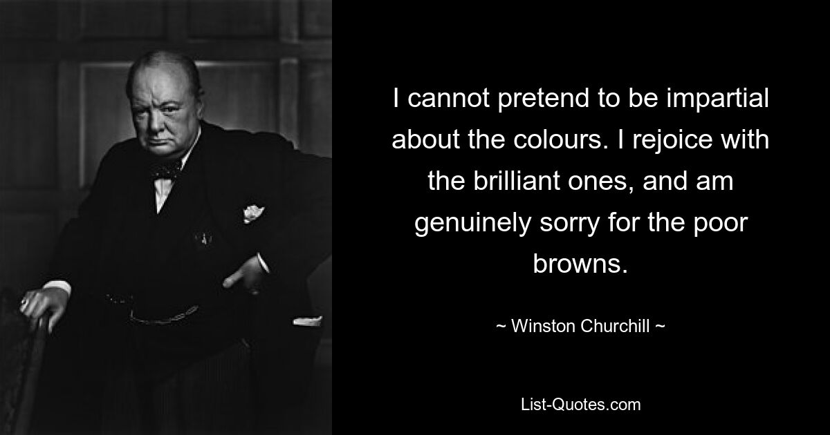 I cannot pretend to be impartial about the colours. I rejoice with the brilliant ones, and am genuinely sorry for the poor browns. — © Winston Churchill