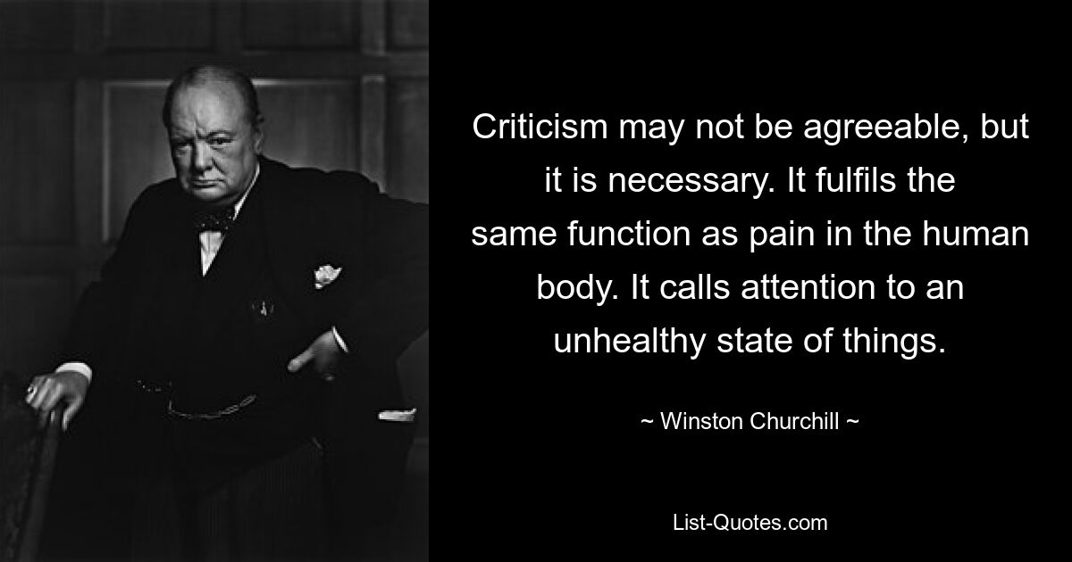 Criticism may not be agreeable, but it is necessary. It fulfils the same function as pain in the human body. It calls attention to an unhealthy state of things. — © Winston Churchill