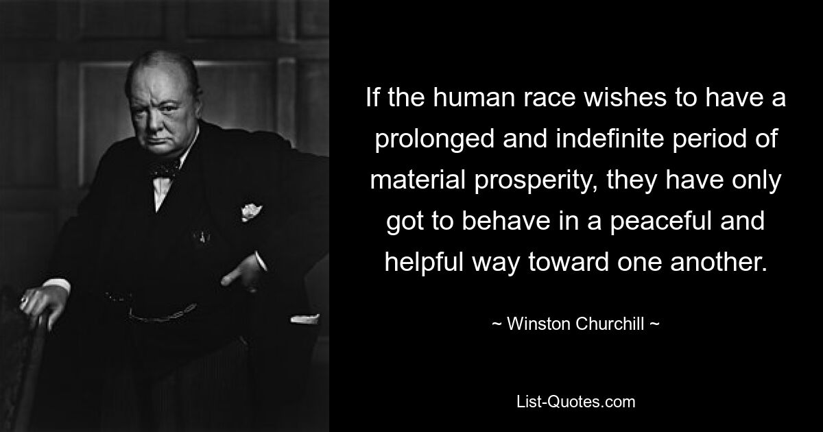 If the human race wishes to have a prolonged and indefinite period of material prosperity, they have only got to behave in a peaceful and helpful way toward one another. — © Winston Churchill