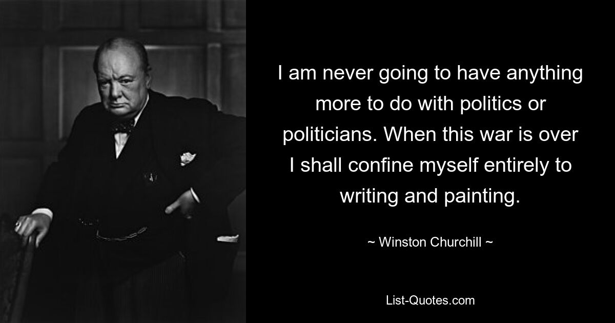 I am never going to have anything more to do with politics or politicians. When this war is over I shall confine myself entirely to writing and painting. — © Winston Churchill