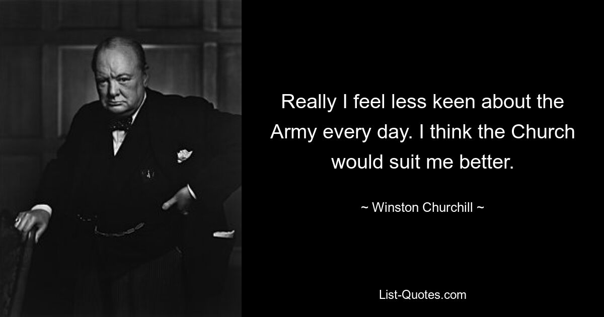 Really I feel less keen about the Army every day. I think the Church would suit me better. — © Winston Churchill