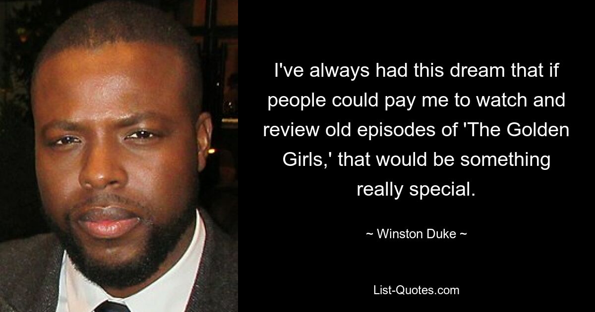 I've always had this dream that if people could pay me to watch and review old episodes of 'The Golden Girls,' that would be something really special. — © Winston Duke