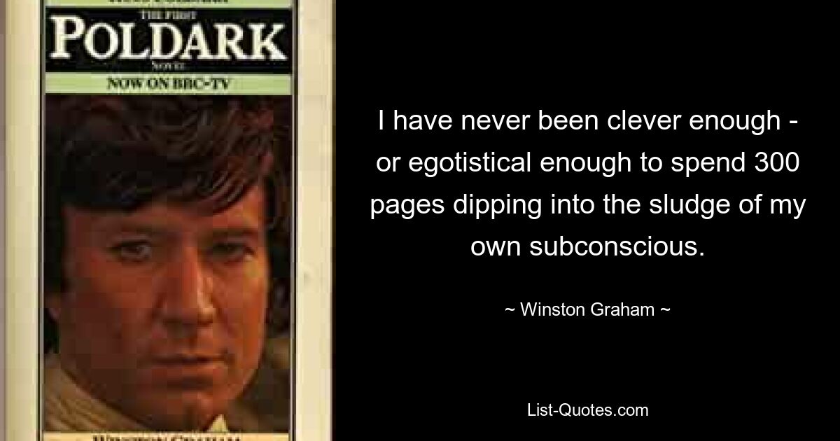 I have never been clever enough - or egotistical enough to spend 300 pages dipping into the sludge of my own subconscious. — © Winston Graham