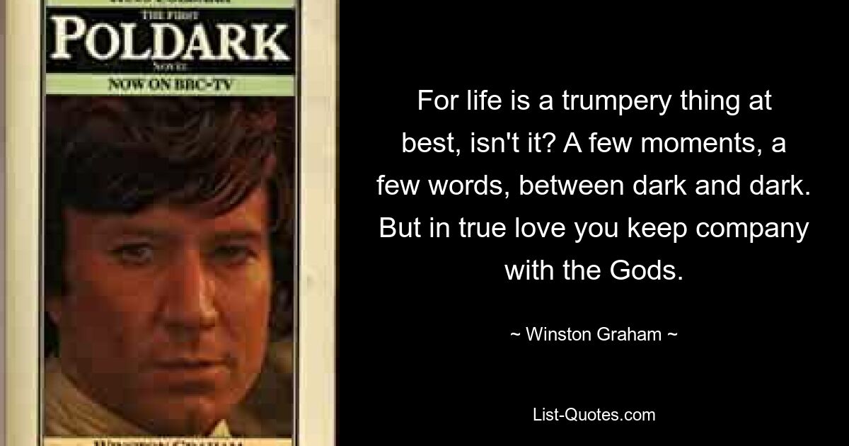 For life is a trumpery thing at best, isn't it? A few moments, a few words, between dark and dark. But in true love you keep company with the Gods. — © Winston Graham