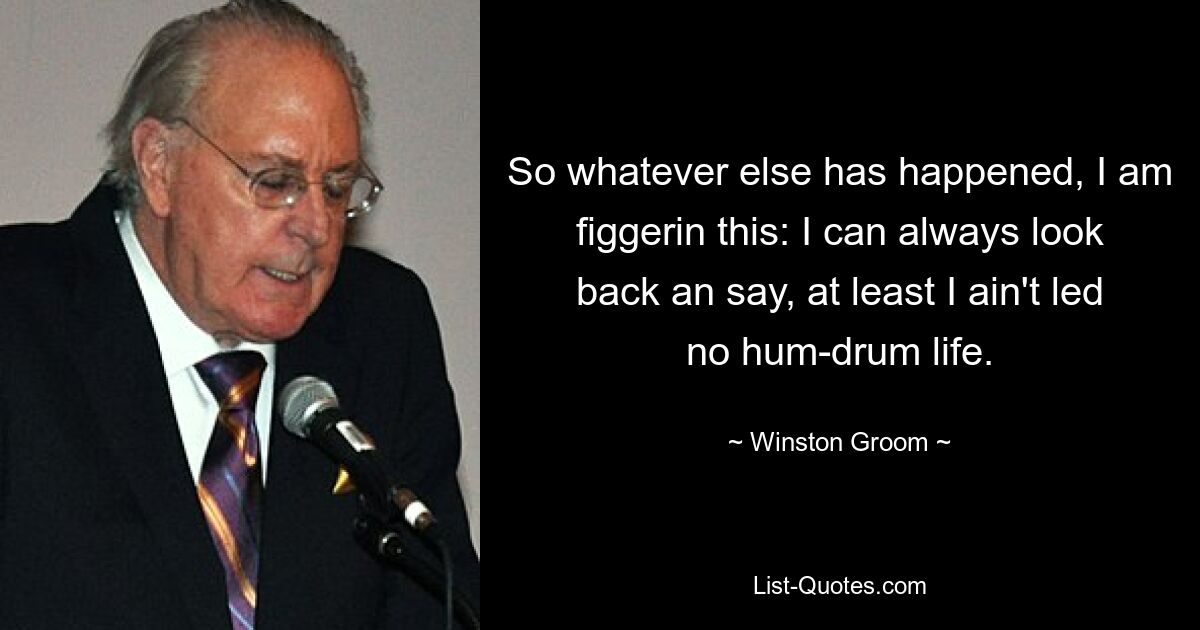 So whatever else has happened, I am figgerin this: I can always look back an say, at least I ain't led no hum-drum life. — © Winston Groom