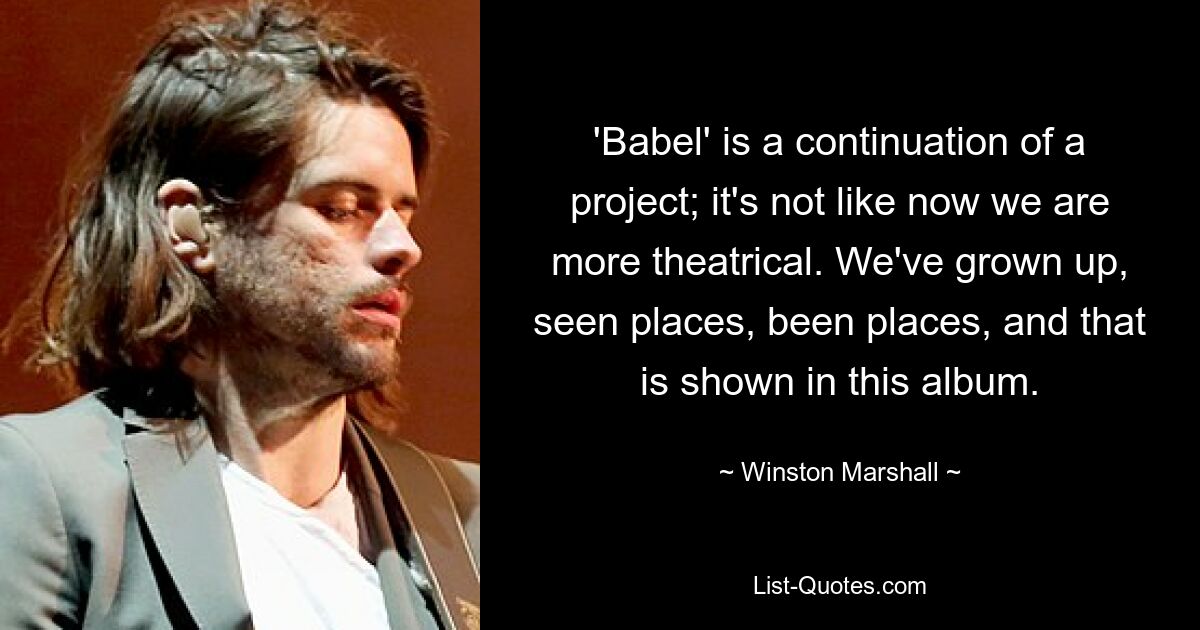 'Babel' is a continuation of a project; it's not like now we are more theatrical. We've grown up, seen places, been places, and that is shown in this album. — © Winston Marshall