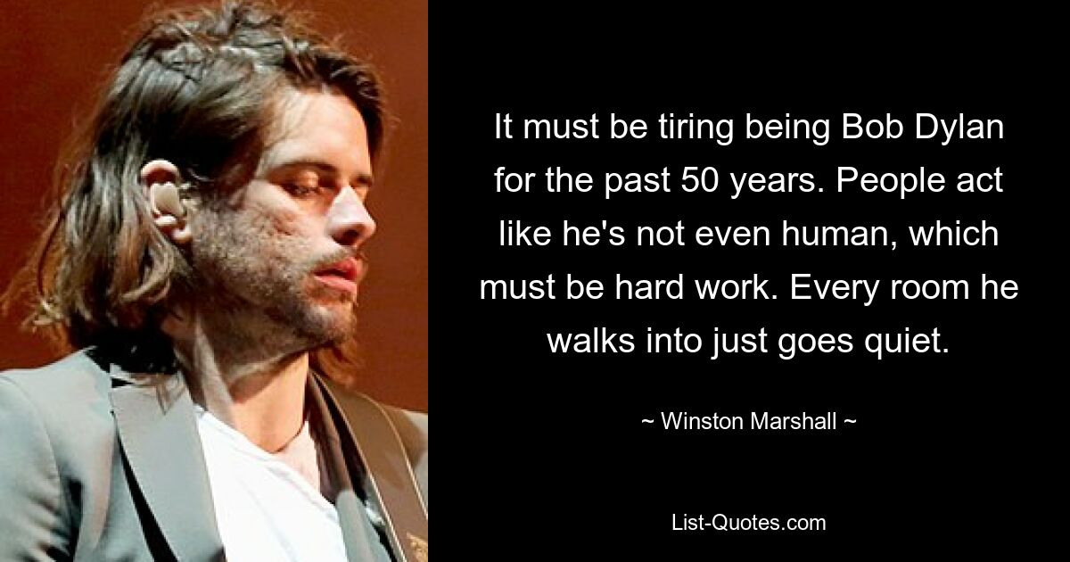 It must be tiring being Bob Dylan for the past 50 years. People act like he's not even human, which must be hard work. Every room he walks into just goes quiet. — © Winston Marshall