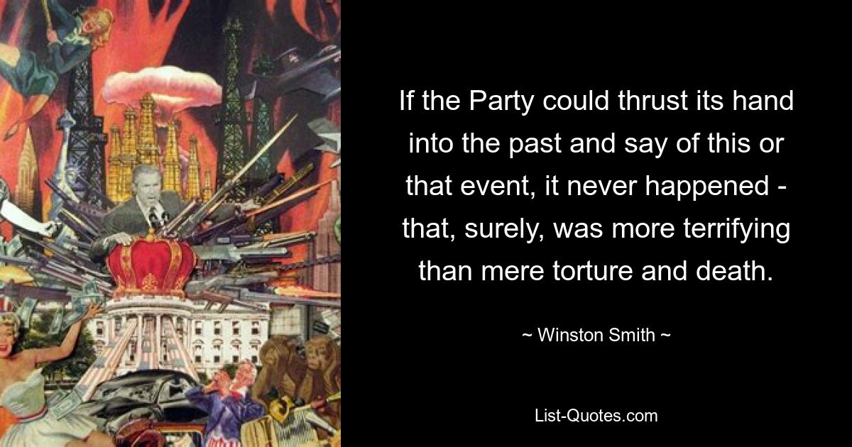 If the Party could thrust its hand into the past and say of this or that event, it never happened - that, surely, was more terrifying than mere torture and death. — © Winston Smith