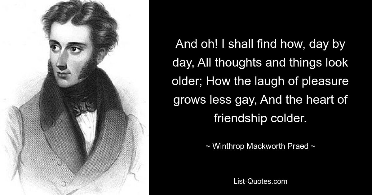 And oh! I shall find how, day by day, All thoughts and things look older; How the laugh of pleasure grows less gay, And the heart of friendship colder. — © Winthrop Mackworth Praed