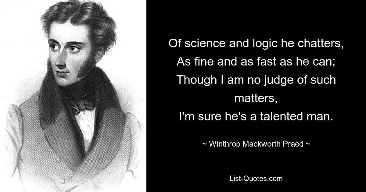 Of science and logic he chatters,
As fine and as fast as he can;
Though I am no judge of such matters,
I'm sure he's a talented man. — © Winthrop Mackworth Praed