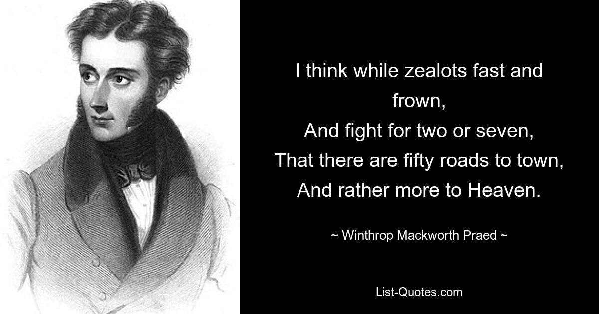 I think while zealots fast and frown,
And fight for two or seven,
That there are fifty roads to town,
And rather more to Heaven. — © Winthrop Mackworth Praed