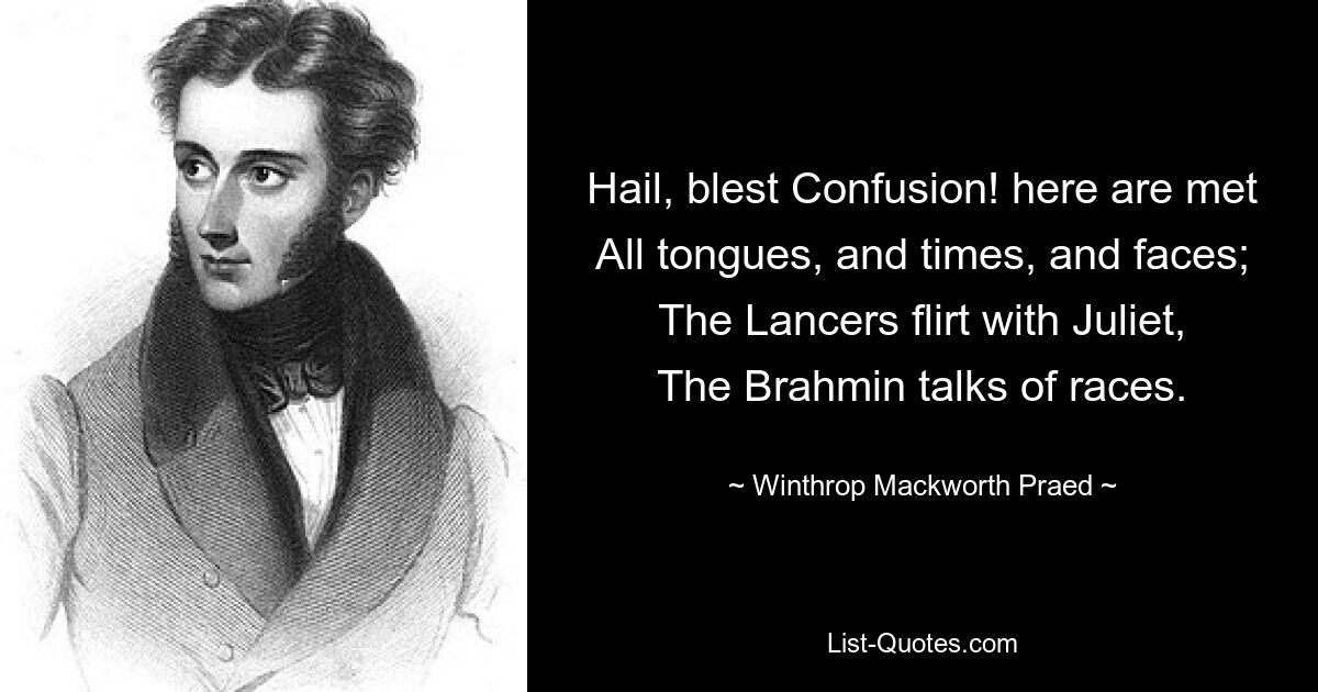 Hail, blest Confusion! here are met
All tongues, and times, and faces;
The Lancers flirt with Juliet,
The Brahmin talks of races. — © Winthrop Mackworth Praed