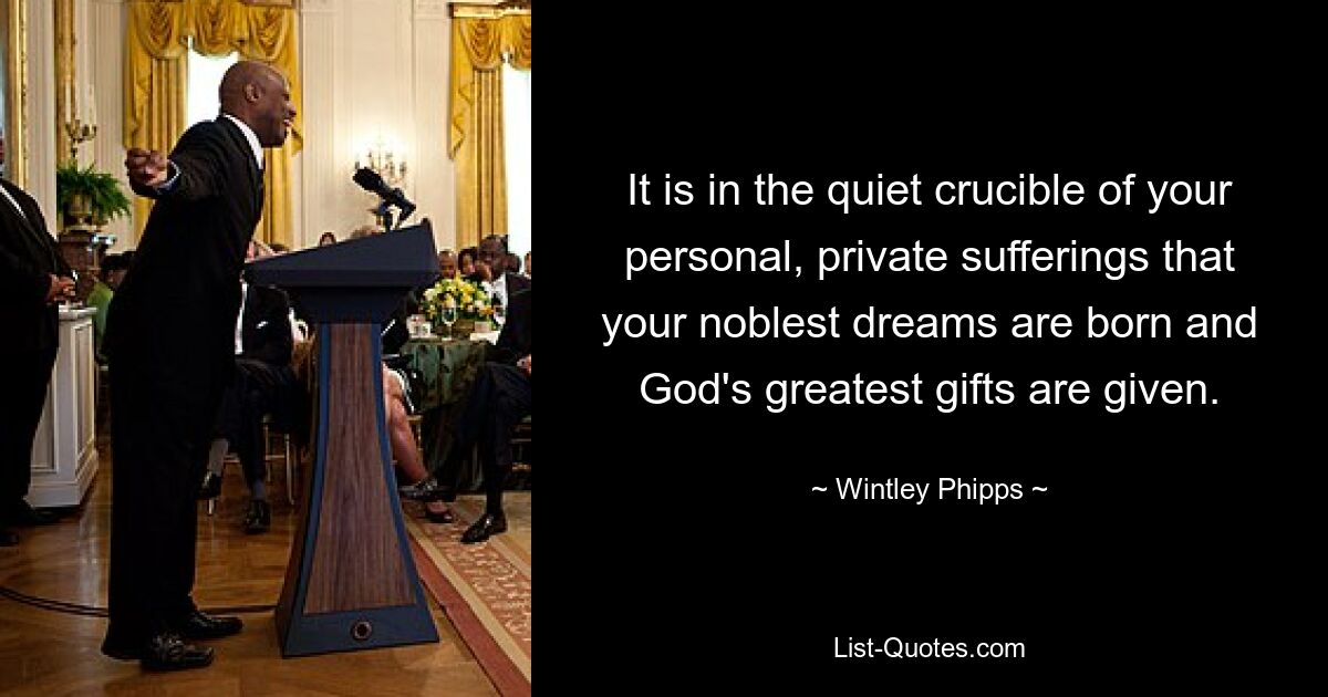 It is in the quiet crucible of your personal, private sufferings that your noblest dreams are born and God's greatest gifts are given. — © Wintley Phipps