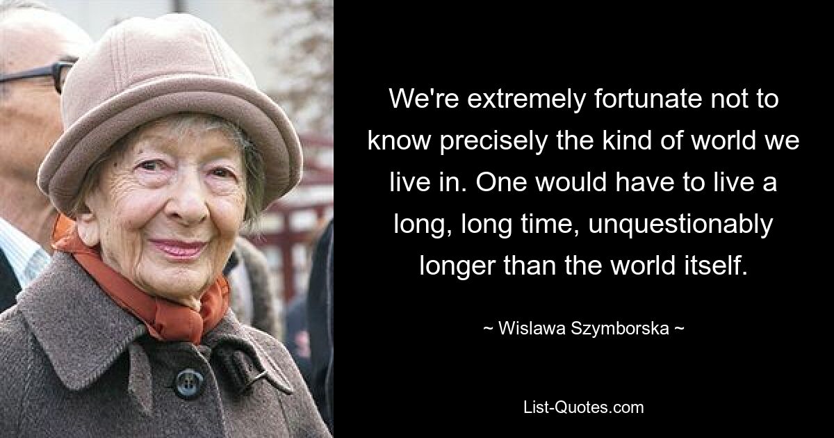 We're extremely fortunate not to know precisely the kind of world we live in. One would have to live a long, long time, unquestionably longer than the world itself. — © Wislawa Szymborska