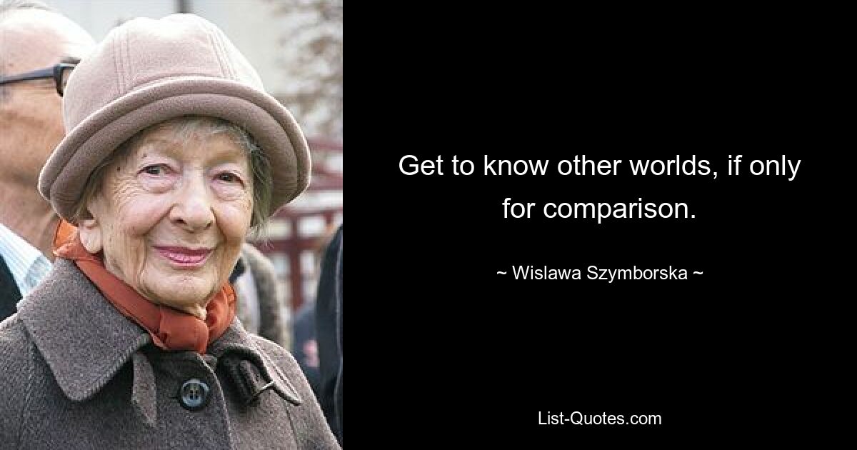 Get to know other worlds, if only for comparison. — © Wislawa Szymborska