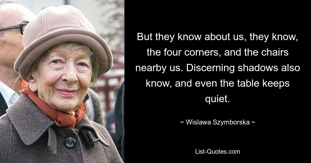 But they know about us, they know, the four corners, and the chairs nearby us. Discerning shadows also know, and even the table keeps quiet. — © Wislawa Szymborska