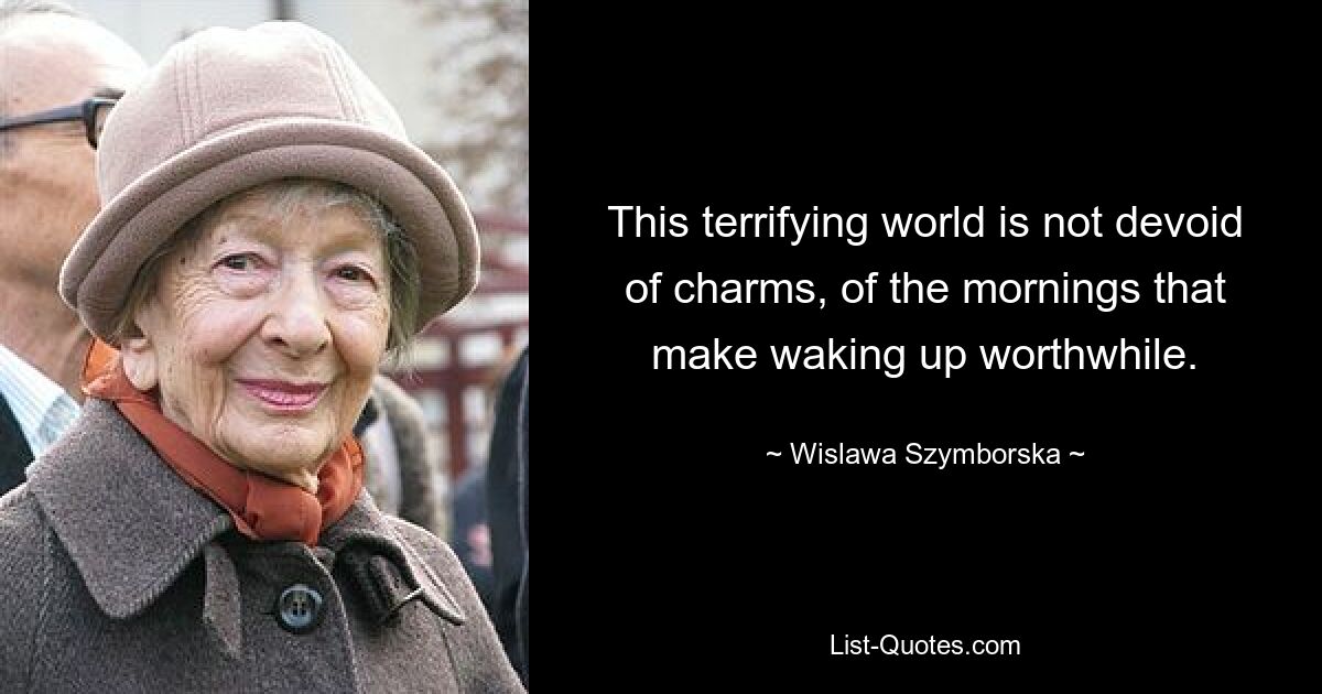 This terrifying world is not devoid of charms, of the mornings that make waking up worthwhile. — © Wislawa Szymborska