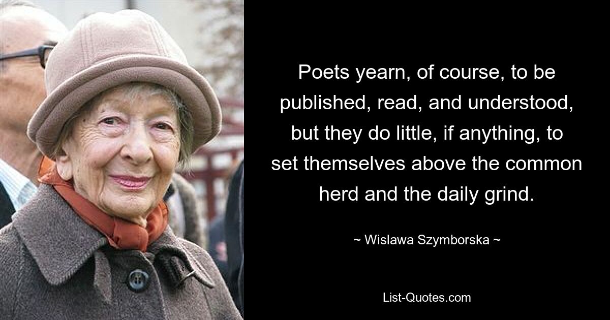 Poets yearn, of course, to be published, read, and understood, but they do little, if anything, to set themselves above the common herd and the daily grind. — © Wislawa Szymborska