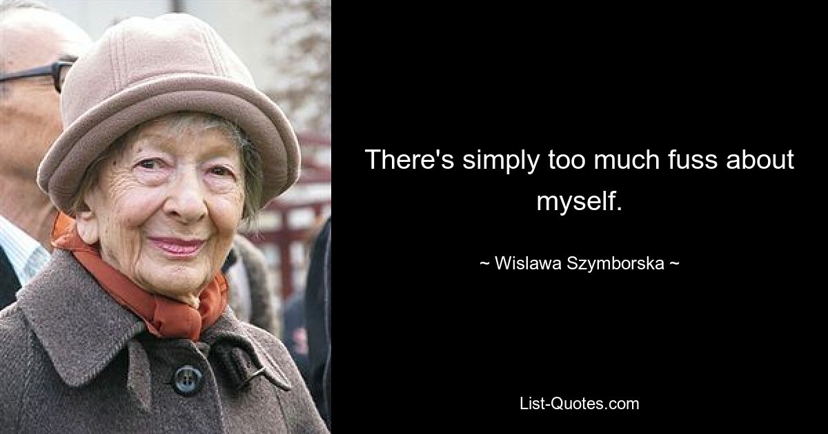 There's simply too much fuss about myself. — © Wislawa Szymborska