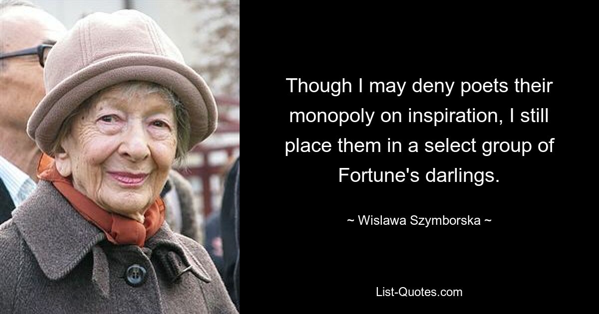 Though I may deny poets their monopoly on inspiration, I still place them in a select group of Fortune's darlings. — © Wislawa Szymborska