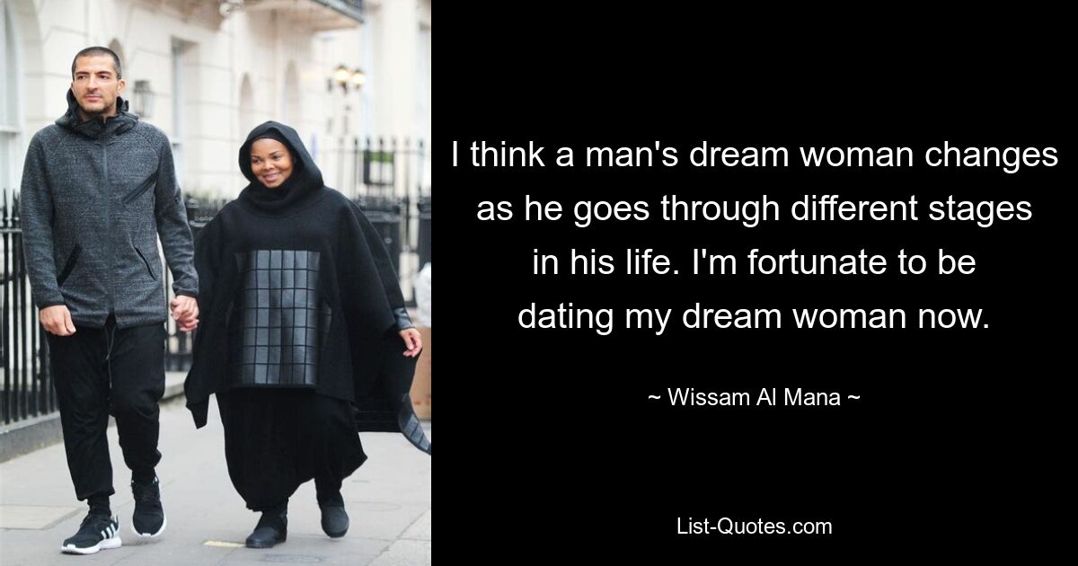 I think a man's dream woman changes as he goes through different stages in his life. I'm fortunate to be dating my dream woman now. — © Wissam Al Mana