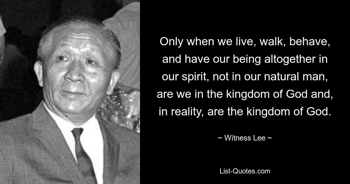 Only when we live, walk, behave, and have our being altogether in our spirit, not in our natural man, are we in the kingdom of God and, in reality, are the kingdom of God. — © Witness Lee