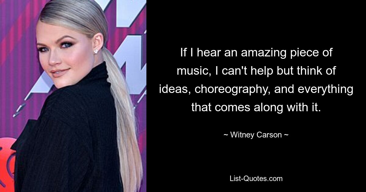 If I hear an amazing piece of music, I can't help but think of ideas, choreography, and everything that comes along with it. — © Witney Carson